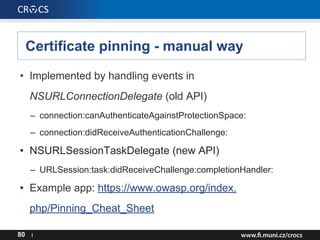 Certificate pinning - manual way
• Implemented by handling events in
NSURLConnectionDelegate (old API)
– connection:canAuthenticateAgainstProtectionSpace:
– connection:didReceiveAuthenticationChallenge:
• NSURLSessionTaskDelegate (new API)
– URLSession:task:didReceiveChallenge:completionHandler:
• Example app: https://www.owasp.org/index.
php/Pinning_Cheat_Sheet
80 I
 