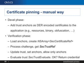 Certificate pinning - manual way
• Devel phase:
– Add trust anchors as DER encoded certificates to the
application (e.g., resources, binary, obfuscation, …)
• Verification phase:
– Load anchors, create NSArray<SecCertificateRef>
– Process challenge, get SecTrustRef
– Update trust, set anchors, allow only anchors
– Evaluate trust SecTrustEvaluate. OK? Return credential
81 I
 