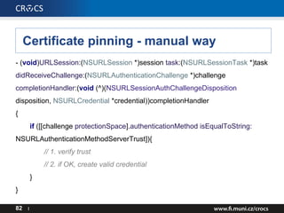 Certificate pinning - manual way
- (void)URLSession:(NSURLSession *)session task:(NSURLSessionTask *)task
didReceiveChallenge:(NSURLAuthenticationChallenge *)challenge
completionHandler:(void (^)(NSURLSessionAuthChallengeDisposition
disposition, NSURLCredential *credential))completionHandler
{
if ([[challenge protectionSpace].authenticationMethod isEqualToString:
NSURLAuthenticationMethodServerTrust]){
// 1. verify trust
// 2. if OK, create valid credential
}
}
82 I
 