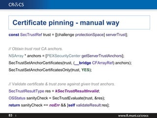 Certificate pinning - manual way
const SecTrustRef trust = [[challenge protectionSpace] serverTrust];
// Obtain trust root CA anchors.
NSArray * anchors = [PEXSecurityCenter getServerTrustAnchors];
SecTrustSetAnchorCertificates(trust, (__bridge CFArrayRef) anchors);
SecTrustSetAnchorCertificatesOnly(trust, YES);
// Validate certificate & trust zone against given trust anchors.
SecTrustResultType res = kSecTrustResultInvalid;
OSStatus sanityCheck = SecTrustEvaluate(trust, &res);
return sanityCheck == noErr && [self validateResult:res];
83 I
 