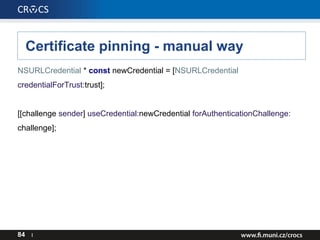 Certificate pinning - manual way
NSURLCredential * const newCredential = [NSURLCredential
credentialForTrust:trust];
[[challenge sender] useCredential:newCredential forAuthenticationChallenge:
challenge];
84 I
 