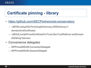 Certificate pinning - library
• https://github.com/iSECPartners/ssl-conservatory
– +(BOOL)setupSSLPinsUsingDictionnary:(NSDictionary*)
domainsAndCertificates;
– +(BOOL)verifyPinnedCertificateForTrust:(SecTrustRef)trust andDomain:
(NSString*)domain;
• Convenience delegates
– ISPPinnedNSURLConnectionDelegate
– ISPPinnedNSURLSessionDelegate
85 I
 