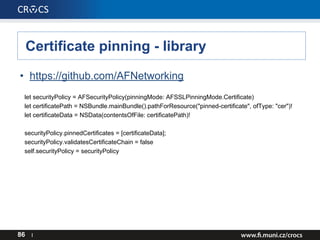 Certificate pinning - library
• https://github.com/AFNetworking
let securityPolicy = AFSecurityPolicy(pinningMode: AFSSLPinningMode.Certificate)
let certificatePath = NSBundle.mainBundle().pathForResource("pinned-certificate", ofType: "cer")!
let certificateData = NSData(contentsOfFile: certificatePath)!
securityPolicy.pinnedCertificates = [certificateData];
securityPolicy.validatesCertificateChain = false
self.securityPolicy = securityPolicy
86 I
 