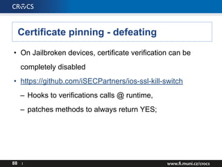 Certificate pinning - defeating
• On Jailbroken devices, certificate verification can be
completely disabled
• https://github.com/iSECPartners/ios-ssl-kill-switch
– Hooks to verifications calls @ runtime,
– patches methods to always return YES;
88 I
 