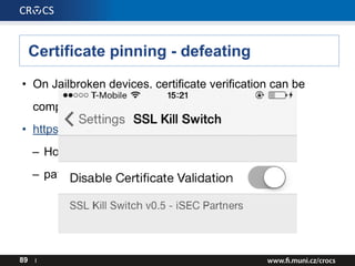 Certificate pinning - defeating
• On Jailbroken devices, certificate verification can be
completely disabled
• https://github.com/iSECPartners/ios-ssl-kill-switch
– Hooks to verifications calls @ runtime,
– patches methods to always return YES;
89 I
 