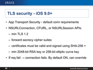 TLS security - iOS 9.0+
• App Transport Security - default conn requirements
• NSURLConnection, CFURL, or NSURLSession APIs.
– min TLS 1.2
– forward secrecy cipher suites
– certificates must be valid and signed using SHA-256 +
– min 2048-bit RSA key or 256-bit elliptic curve key
• If req fail → connection fails. By default ON, can override
90 I
 