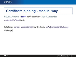 Certificate pinning - manual way
NSURLCredential * const newCredential = [NSURLCredential
credentialForTrust:trust];
[[cha...