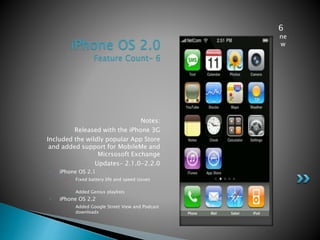 iPhone OS 2.0
Feature Count- 6
Notes:
• Released with the iPhone 3G
• Included the wildly popular App Store
and added support for MobileMe and
Micrsosoft Exchange
• Updates- 2.1.0-2.2.0
• iPhone OS 2.1
• Fixed battery life and speed issues
• Added Genius playlists
• iPhone OS 2.2
• Added Google Street View and Podcast
downloads
6
ne
w
 