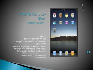 iPhone OS 3.2-
iPad.
Feature Count- 1
Notes-
• Released only for the iPad
• Changed UI to account for the iPad’s
larger screen
• Was the beginning of skeuphormism-
a design that imitates an older object
• For example, the iBooks app looks like
a bookshelf.
• Added support for Bluetooth
keyboards
1
ne
w
 