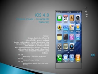 iOS 4.0
Feature Count- 14 (notable
features)
Notes-
• Released with the iPhone 4
• One of iOS’s largest updates
• Added multitasking, sort of. Apps were able
to save their state when they were closed
and reopen to that exact state
• Also added home screen folders, FaceTime
video chat, a unified email inbox, spell
check, and threaded email messages
• Updates-
• iOS 4.1
• Added Ping, Game Center, HDR photos,
• iOS 4.2
• Added AirPrint and AirPlay
• iOS 4.3
• Added Personal Hotspot and iTunes Home
Sharing
1
4
ne
w
 