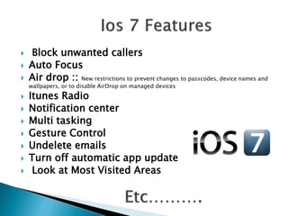  Block unwanted callers
 Auto Focus
 Air drop :: New restrictions to prevent changes to passcodes, device names and
wallpapers, or to disable AirDrop on managed devices
 Itunes Radio
 Notification center
 Multi tasking
 Gesture Control
 Undelete emails
 Turn off automatic app update
 Look at Most Visited Areas
 