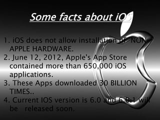 Some facts about iOS
1. iOS does not allow installation of NON-
APPLE HARDWARE.
2. June 12, 2012, Apple's App Store
contained more than 650,000 iOS
applications.
3. These Apps downloaded 30 BILLION
TIMES..
4. Current IOS version is 6.0 and 6.0.1 will
be released soon.
 