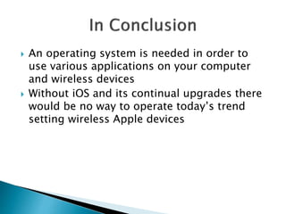  An operating system is needed in order to
use various applications on your computer
and wireless devices
 Without iOS and its continual upgrades there
would be no way to operate today’s trend
setting wireless Apple devices
 