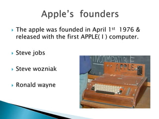  The apple was founded in April 1st 1976 &
released with the first APPLE( I ) computer.
 Steve jobs
 Steve wozniak
 Ronald wayne
 