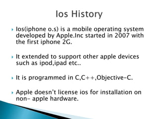  Ios(iphone o.s) is a mobile operating system
developed by Apple.Inc started in 2007 with
the first iphone 2G.
 It extended to support other apple devices
such as ipod,ipad etc..
 It is programmed in C,C++,Objective-C.
 Apple doesn’t license ios for installation on
non- apple hardware.
 