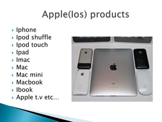  Iphone
 Ipod shuffle
 Ipod touch
 Ipad
 Imac
 Mac
 Mac mini
 Macbook
 Ibook
 Apple t.v etc…
 