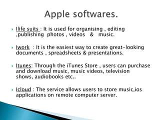  Ilife suits : It is used for organising , editing
,publishing photos , videos & music.
 Iwork : It is the easiest way to create great-looking
documents , spreadsheets & presentations.
 Itunes: Through the iTunes Store , users can purchase
and download music, music videos, television
shows, audiobooks etc..
 Icloud : The service allows users to store music,ios
applications on remote computer server.
 