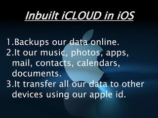 1.Backups our data online.
2.It our music, photos, apps,
mail, contacts, calendars,
documents.
3.It transfer all our data to other
devices using our apple id.
Inbuilt iCLOUD in iOS
 
