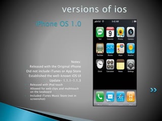 iPhone OS 1.0
Notes:
• Released with the Original iPhone
• Did not include iTunes or App Store
• Established the well-known iOS UI
• Update- 1.1.1-1.1.3
• Released with iPod touch
• Allowed for web clips and multitouch
on the keyboard
• Included iTunes Music Store (not in
screenshot)
 