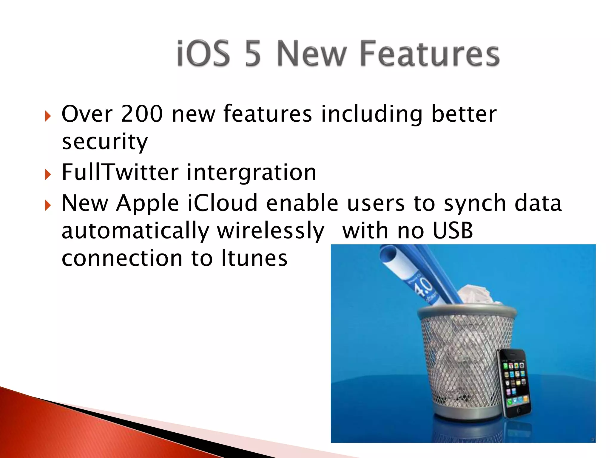  Over 200 new features including better
security
 FullTwitter intergration
 New Apple iCloud enable users to synch data
automatically wirelessly with no USB
connection to Itunes
 