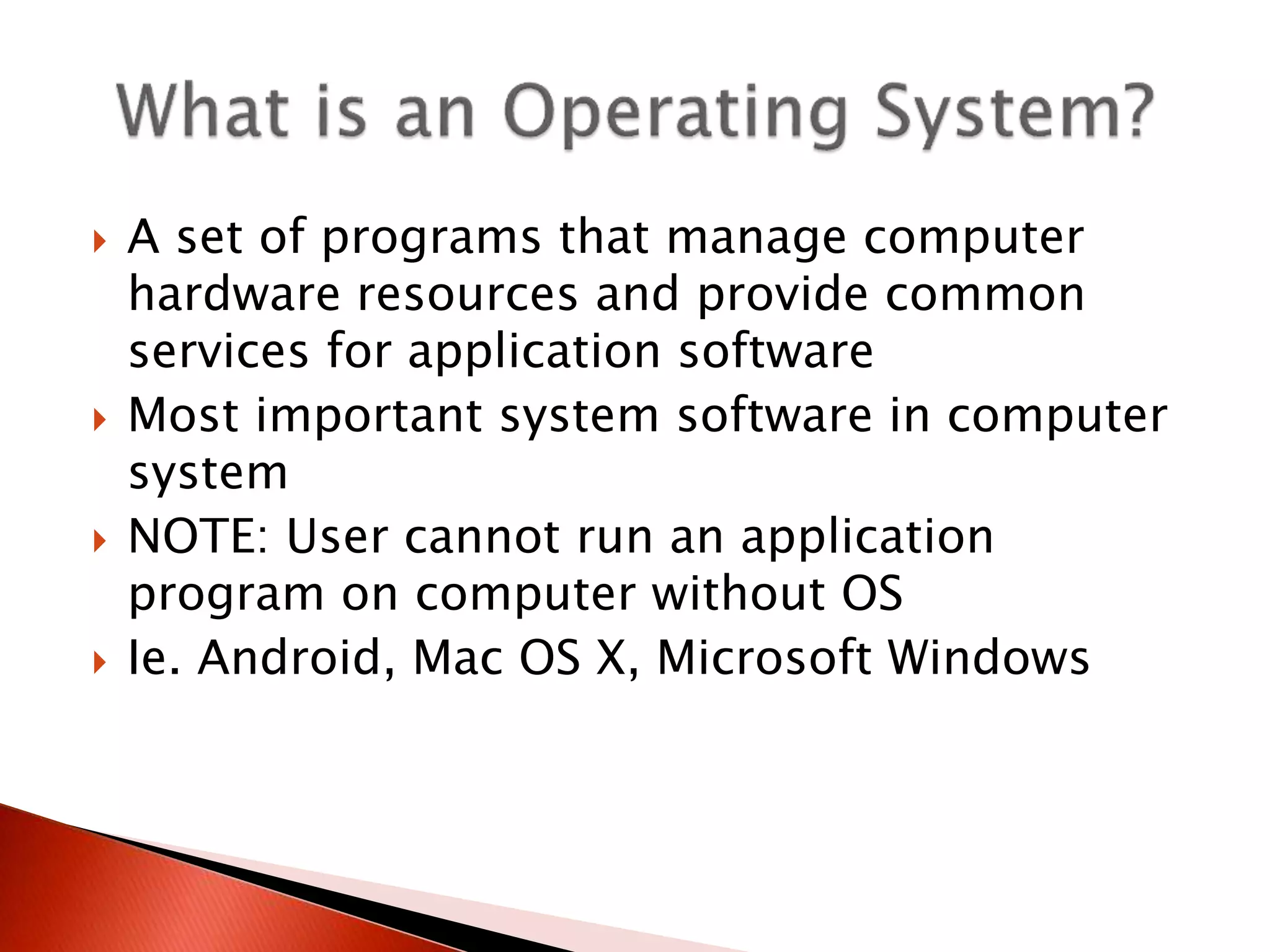  A set of programs that manage computer
hardware resources and provide common
services for application software
 Most important system software in computer
system
 NOTE: User cannot run an application
program on computer without OS
 Ie. Android, Mac OS X, Microsoft Windows
 