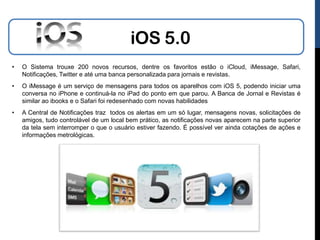 iOS 5.0
•   O Sistema trouxe 200 novos recursos, dentre os favoritos estão o iCloud, iMessage, Safari,
    Notificações, Twitter e até uma banca personalizada para jornais e revistas.
•   O iMessage é um serviço de mensagens para todos os aparelhos com iOS 5, podendo iniciar uma
    conversa no iPhone e continuá-la no iPad do ponto em que parou. A Banca de Jornal e Revistas é
    similar ao ibooks e o Safari foi redesenhado com novas habilidades
•   A Central de Notificações traz todos os alertas em um só lugar, mensagens novas, solicitações de
    amigos, tudo controlável de um local bem prático, as notificações novas aparecem na parte superior
    da tela sem interromper o que o usuário estiver fazendo. É possível ver ainda cotações de ações e
    informações metrológicas.
 