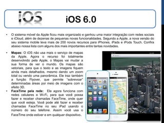 iOS 6.0
•   O sistema móvel da Apple ficou mais organizado e ganhou uma maior integração com redes sociais
    e iCloud, além de dezenas de pequenas novas funcionalidades. Segundo a Apple, a nova versão do
    seu sistema mobile leva mais de 200 novos recursos para iPhones, iPads e iPods Touch. Confira
    abaixo nossa lista com alguns dos mais importantes entre tantas novidades.

•   Mapas: O iOS não usa mais o serviço de mapas
    da Apple. Agora o recurso foi totalmente
    desenvolvido pela Apple, o Mapas vai mudar a
    sua forma de ver o mundo. Os mapas são
    vetoriais, para que o texto e as imagens fiquem
    ainda mais detalhados, mesmo dando um zoom
    total ou vendo uma panorâmica. Ele traz também
    a função Flyover, que permite “sobrevoar”
    determinadas áreas por meio de imagens com o
    efeito 3D.
•   FaceTime pela rede: Ele agora funciona com
    redes celulares e Wi-Fi, para que você possa
    fazer e receber chamadas FaceTime, onde quer
    que você esteja. Você pode até fazer e receber
    chamadas FaceTime no seu iPad usando o
    número do seu telefone. Assim você usa o
    FaceTime onde estiver e em qualquer dispositivo.
 
