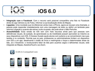 iOS 6.0
•   Integração com o Facebook: Com o recurso será possível compartilha uma foto no Facebook
    direto do app Câmera ou do Fotos, informar a sua localização direto do Mapas.
•   Ligações: Uma novidade que irá diferenciar ainda mais o iPhone, agora ao recusar uma chamada, a
    pessoa pode responder imediatamente com uma mensagem de texto ou definir um lembrete para
    retornar a ligação e quando ela estiver muito ocupada, ela pode ativar o Não Perturbe.
•   Acessibilidade: Essa versão do iOS vem com mais recursos ainda para que pessoas com
    deficiências visuais, de audição, de aprendizado ou de mobilidade possam aproveitar ao máximo os
    seus dispositivos com iOS. O Acesso Guiado ajuda alunos com autismo a se concentrarem nas suas
    tarefas e no conteúdo. Permite que os pais, professores ou administradores limitem um dispositivo
    com iOS a um app, desativando o botão de Início e restringindo o toque a determinadas áreas da
    tela. Já o VoiceOver, o revolucionário leitor de tela para usuários cegos e deficientes visuais, está
    integrado ao Mapas, AssistiveTouch e ao Zoom.
 