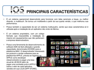 PRINCIPAIS CARACTERÍSTICAS
•   É um sistema operacional desenvolvido para funcionar com telas sensíveis a toque, ou melhor
    dizendo, a multitouch. Se tornou um multitarefa a partir da sua quarta versão, o que melhorou sua
    performance.
•   Possui também a capacidade de ser um sistema multiusuário, sendo que essa característica só é
    utilizada após a instalação de um aplicativo não vindo de fábrica.

•   É um sistema proprietário, com um código
    fechado que impossibilita a instalação do
    mesmo em equipamentos que não pertencem
    a empresa desenvolvedora.

•   Possui uma ferramenta de desenvolvimento de
    software SDK de fácil utilização e grande
    capacidade, denominada (XCODE) para a
    plataforma MAC. O desenvolvedor interessado
    em produzir e vender softwares para as
    plataformas APPLE, precisa se registrar na
    APPLE como developer
    (desenvolvedor) e pagar uma taxa
    anual de U$ 99,00 além de
    pagar uma comissão junto à APPLE de 30%
    sobre o valor de cada aplicativo
    vendido em sua LOJA (APP STORE).
 