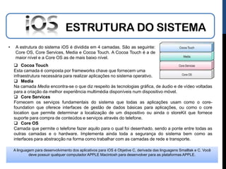 ESTRUTURA DO SISTEMA
•    A estrutura do sistema iOS é dividida em 4 camadas. São as seguinte:
     Core OS, Core Services, Media e Cocoa Touch. A Cocoa Touch é a de
     maior nível e a Core OS as de mais baixo nível.
     Cocoa Touch
    Esta camada é composta por frameworks chave que fornecem uma
    infraestrutura necessária para realizar aplicações no sistema operativo.
     Media
    Na camada Media encontra-se o que diz respeito às tecnologias gráfica, de áudio e de vídeo voltadas
    para a criação da melhor experiência multimédia disponíveis num dispositivo móvel.
     Core Services
    Fornecem os serviços fundamentais do sistema que todas as aplicações usam como o core-
    foundation que oferece interfaces de gestão de dados básicas para aplicações, ou como o core
    location que permite determinar a localização de um dispositivo ou ainda o storeKit que fornece
    suporte para compra de conteúdos e serviços através do telefone.
     Core OS
    Camada que permite o telefone fazer aquilo para o qual foi desenhado, sendo a ponte entre todas as
    outras camadas e o hardware. Implementa ainda toda a segurança do sistema bem como as
    interfaces para abstracção na forma como trabalhar com as camadas de rede e transporte.

    A linguagem para desenvolvimento dos aplicativos para iOS é Objetive C, derivada das linguagens Smalltak e C. Você
             deve possuir qualquer computador APPLE Macintosh para desenvolver para as plataformas APPLE.
 