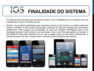 FINALIDADE DO SISTEMA
•   É o sistema mais avançado para dispositivos móveis e tem a finalidade de ser um sistema com uma
    interface fácil, intuitivo e divertido de usar.
•   Mantém uma excelente estabilidade para dispositivos móveis sendo também um sistema altamente
    seguro e confiável. O iOS suporta comunicação codificada de rede para proteção das informações
    confidenciais. Para proteger sua privacidade, os apps que solicitam informações sobre a sua
    localização precisam pedir primeiro a sua permissão. Caso o seu iPad seja perdido ou roubado, o
    app BUSCAR iPad pode localizá-lo em um map e apagar todos os seus dados remotamente. E
    quando ele estiver de volta, recupere todo o conteúdo a partir do backup mais recente.
 