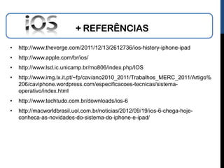 + REFERÊNCIAS
•   http://www.theverge.com/2011/12/13/2612736/ios-history-iphone-ipad
•   http://www.apple.com/br/ios/
•   http://www.lsd.ic.unicamp.br/mo806/index.php/IOS
•   http://www.img.lx.it.pt/~fp/cav/ano2010_2011/Trabalhos_MERC_2011/Artigo%
    206/caviphone.wordpress.com/especificacoes-tecnicas/sistema-
    operativo/index.html
•   http://www.techtudo.com.br/downloads/ios-6
•   http://macworldbrasil.uol.com.br/noticias/2012/09/19/ios-6-chega-hoje-
    conheca-as-novidades-do-sistema-do-iphone-e-ipad/
 