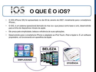 O QUE É O iOS?
•   O iOS (iPhone OS) foi apresentado no dia 09 de Janeiro de 2007, inicialmente para o smartphone
    iPhone.,
•   O iOS, é um sistema operacional derivado do mac os x que possui como base o unix, desenvolvido
    para a linha de dispositivos móveis da apple.
•   Ele preza pela simplicidade, beleza e eficiência de suas aplicações.
•   Desenvolvido para o smartphone iPhone e adaptado ao iPod Touch, iPad e Apple tv. É um software
    proprietário, só funcionando em aparelhos da Apple.




                                            BELEZA

              SIMPLICIDADE
                                                                           EFICIÊNCIA
 