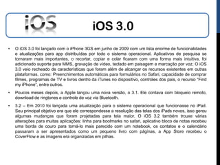 iOS 3.0
•   O iOS 3.0 foi lançado com o iPhone 3GS em junho de 2009 com um lista enorme de funcionalidades
    e atualizações para app distribuídas por todo o sistema operacional. Aplicativos de pesquisa se
    tornaram mais importantes, o recortar, copiar e colar ficaram com uma forma mais intuitiva, foi
    adicionado suporte para MMS, gravação de vídeo, teclado em paisagem e marcação por voz. O iOS
    3.0 veio recheado de características que foram além de alcançar os recursos existentes em outras
    plataformas, como: Preenchimentos automáticos para formulários no Safari, capacidade de comprar
    filmes, programas de TV e livros dentro da iTunes no dispositivo, controles dos pais, o recurso “Find
    my iPhone”, entre outros.
•   Poucos meses depois, a Apple lançou uma nova versão, o 3.1. Ele contava com bloqueio remoto,
    download de ringtones e controle de voz via Bluetooth.
•   3.2 – Em 2010 foi lançada uma atualização para o sistema operacional que funcionasse no iPad.
    Seu principal objetivo era que ele correspondesse a resolução das telas dos iPads novos, isso gerou
    algumas mudanças que foram projetadas para tela maior. O iOS 3.2 também trouxe várias
    alterações para muitas aplicações: linha para boolmarks no safari, aplicativo bloco de notas recebeu
    uma borda de couro para torná-lo mais parecido com um notebook, os contatos e o calendário
    passaram a ser apresentados como um pequeno livro com páginas, a App Store recebeu o
    CoverFlow e as imagens era organizadas em pilhas.
 