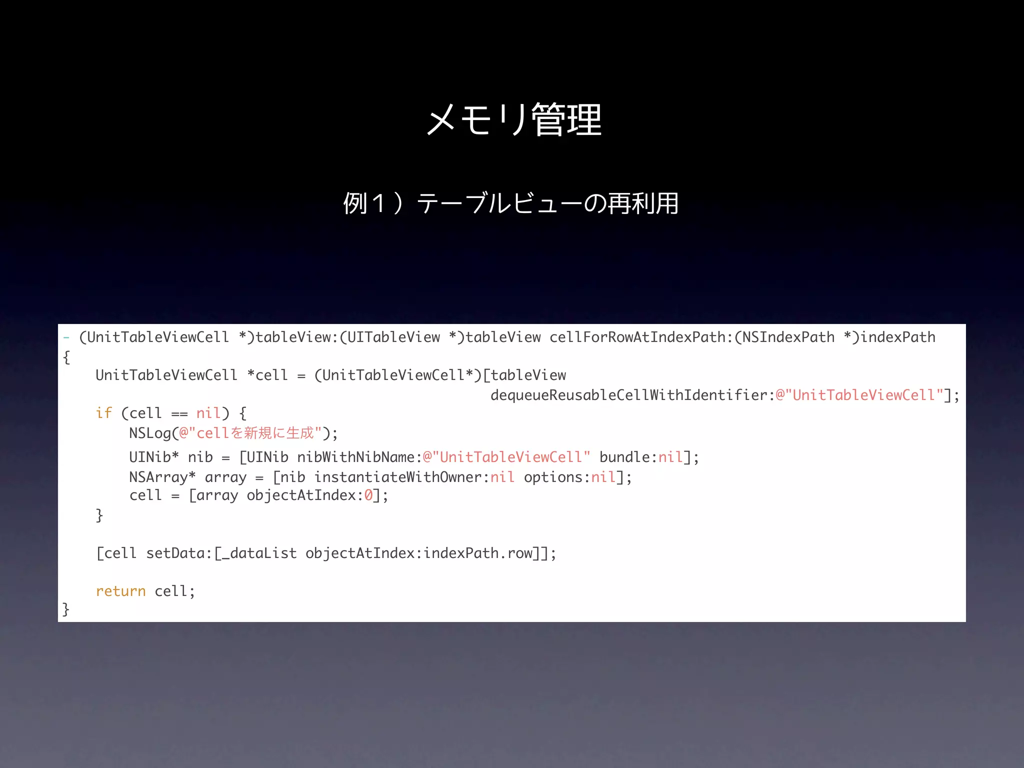 メモリ管理

                                 例１）テーブルビューの再利用




- (UnitTableViewCell *)tableView:(UITableView *)tableView cellForRowAtIndexPath:(NSIndexPath *)indexPath
{
    UnitTableViewCell *cell = (UnitTableViewCell*)[tableView
                                                   dequeueReusableCellWithIdentifier:@"UnitTableViewCell"];
    if (cell == nil) {
        NSLog(@"cellを新規に生成");
        UINib* nib = [UINib nibWithNibName:@"UnitTableViewCell" bundle:nil];
        NSArray* array = [nib instantiateWithOwner:nil options:nil];
        cell = [array objectAtIndex:0];
    }

    [cell setData:[_dataList objectAtIndex:indexPath.row]];

    return cell;
}
 