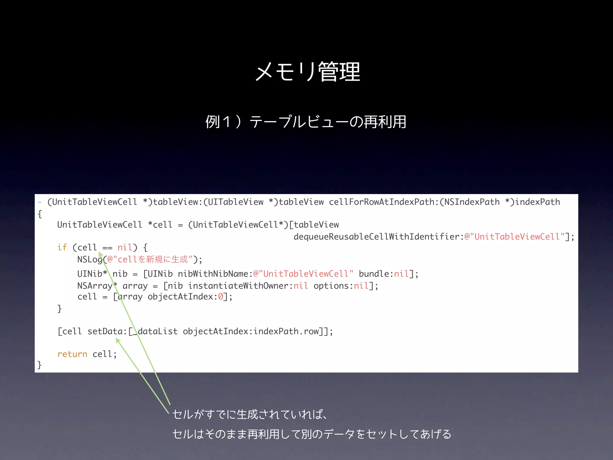 メモリ管理

                                 例１）テーブルビューの再利用




- (UnitTableViewCell *)tableView:(UITableView *)tableView cellForRowAtIndexPath:(NSIndexPath *)indexPath
{
    UnitTableViewCell *cell = (UnitTableViewCell*)[tableView
                                                   dequeueReusableCellWithIdentifier:@"UnitTableViewCell"];
    if (cell == nil) {
        NSLog(@"cellを新規に生成");
        UINib* nib = [UINib nibWithNibName:@"UnitTableViewCell" bundle:nil];
        NSArray* array = [nib instantiateWithOwner:nil options:nil];
        cell = [array objectAtIndex:0];
    }

    [cell setData:[_dataList objectAtIndex:indexPath.row]];

    return cell;
}




                          セルがすでに生成されていれば、
                          セルはそのまま再利用して別のデータをセットしてあげる
 