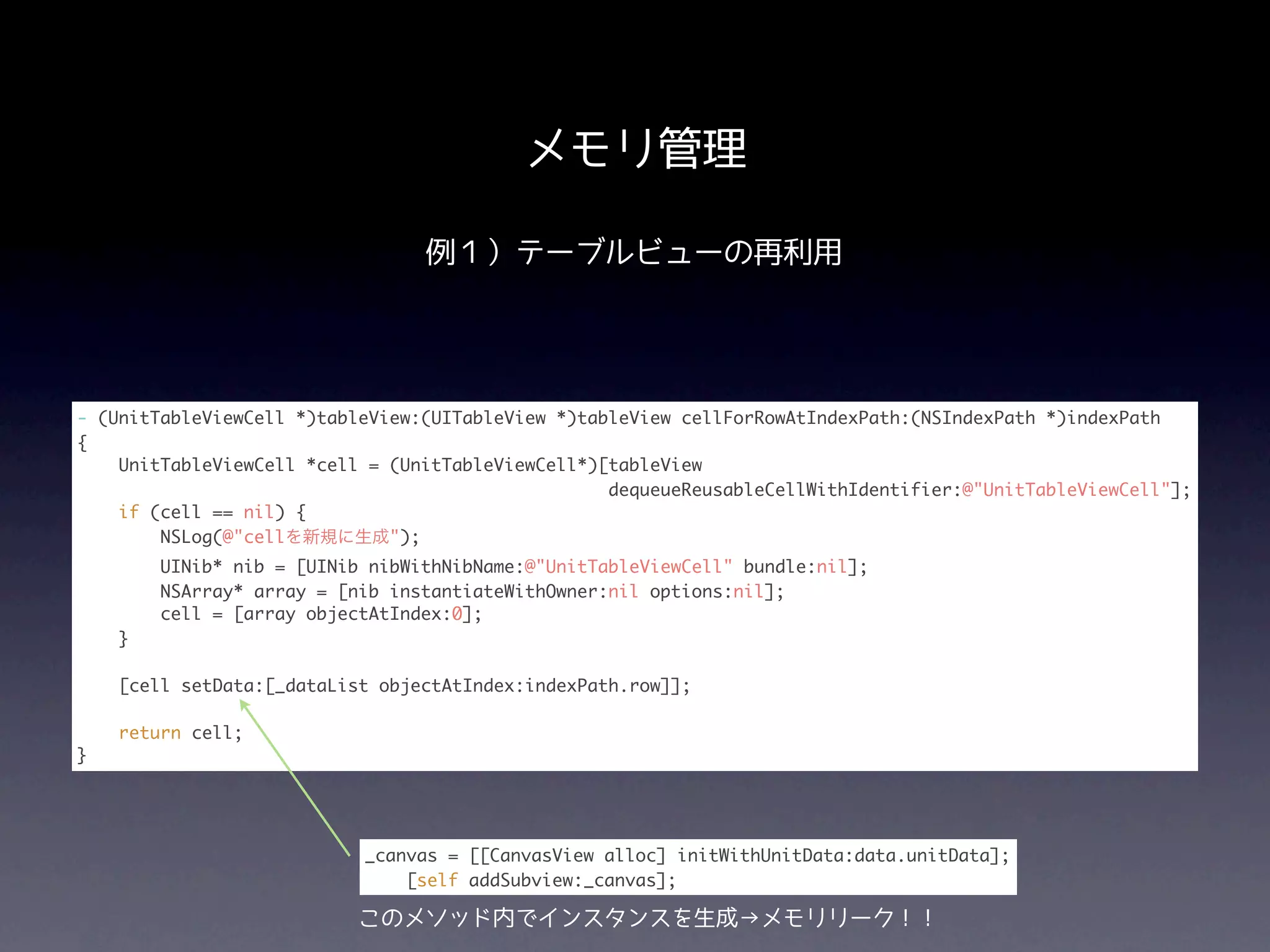 メモリ管理

                                 例１）テーブルビューの再利用




- (UnitTableViewCell *)tableView:(UITableView *)tableView cellForRowAtIndexPath:(NSIndexPath *)indexPath
{
    UnitTableViewCell *cell = (UnitTableViewCell*)[tableView
                                                   dequeueReusableCellWithIdentifier:@"UnitTableViewCell"];
    if (cell == nil) {
        NSLog(@"cellを新規に生成");
        UINib* nib = [UINib nibWithNibName:@"UnitTableViewCell" bundle:nil];
        NSArray* array = [nib instantiateWithOwner:nil options:nil];
        cell = [array objectAtIndex:0];
    }

    [cell setData:[_dataList objectAtIndex:indexPath.row]];

    return cell;
}




                           _canvas = [[CanvasView alloc] initWithUnitData:data.unitData];
                               [self addSubview:_canvas];

                           このメソッド内でインスタンスを生成→メモリリーク！！
 
