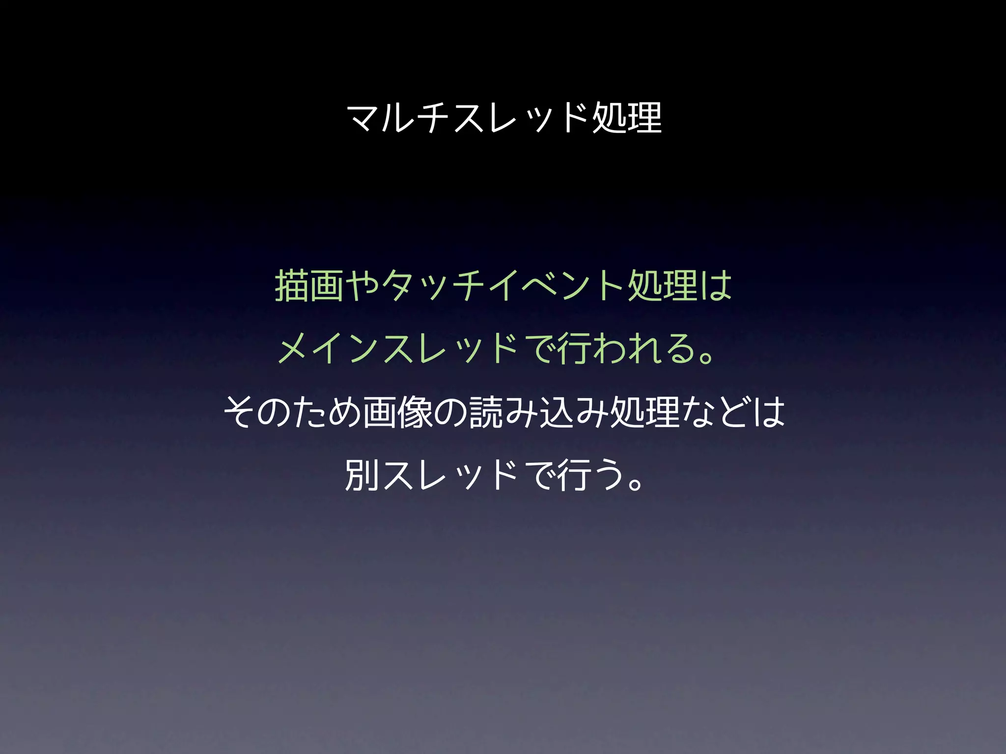 マルチスレッド処理



 描画やタッチイベント処理は
 メインスレッドで行われる。
そのため画像の読み込み処理などは
   別スレッドで行う。
 