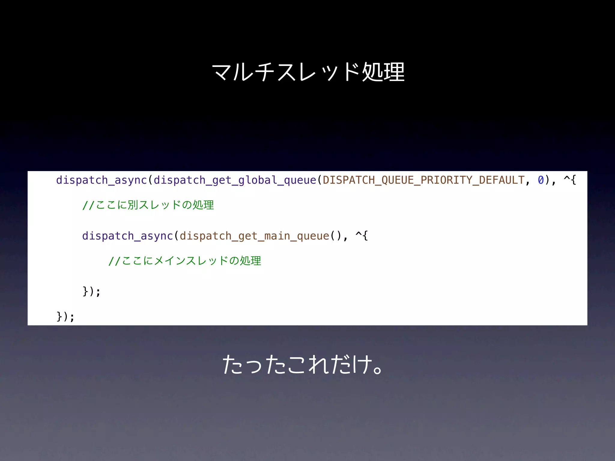 マルチスレッド処理



dispatch_async(dispatch_get_global_queue(DISPATCH_QUEUE_PRIORITY_DEFAULT, 0), ^{

      //ここに別スレッドの処理

      dispatch_async(dispatch_get_main_queue(), ^{

            //ここにメインスレッドの処理

      });

});



                           たったこれだけ。
 