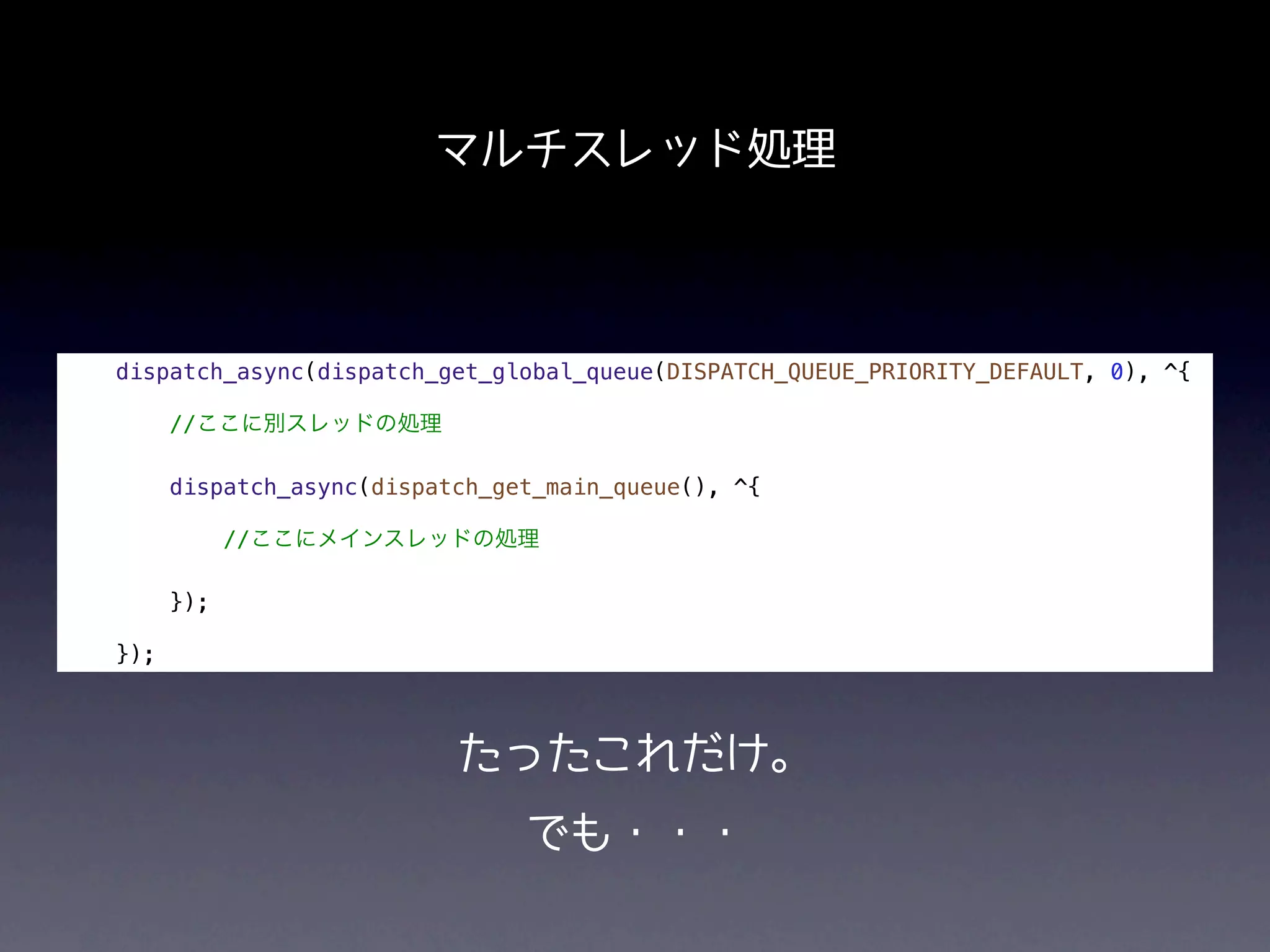 マルチスレッド処理



dispatch_async(dispatch_get_global_queue(DISPATCH_QUEUE_PRIORITY_DEFAULT, 0), ^{

      //ここに別スレッドの処理

      dispatch_async(dispatch_get_main_queue(), ^{

            //ここにメインスレッドの処理

      });

});



                           たったこれだけ。
                                でも・・・
 