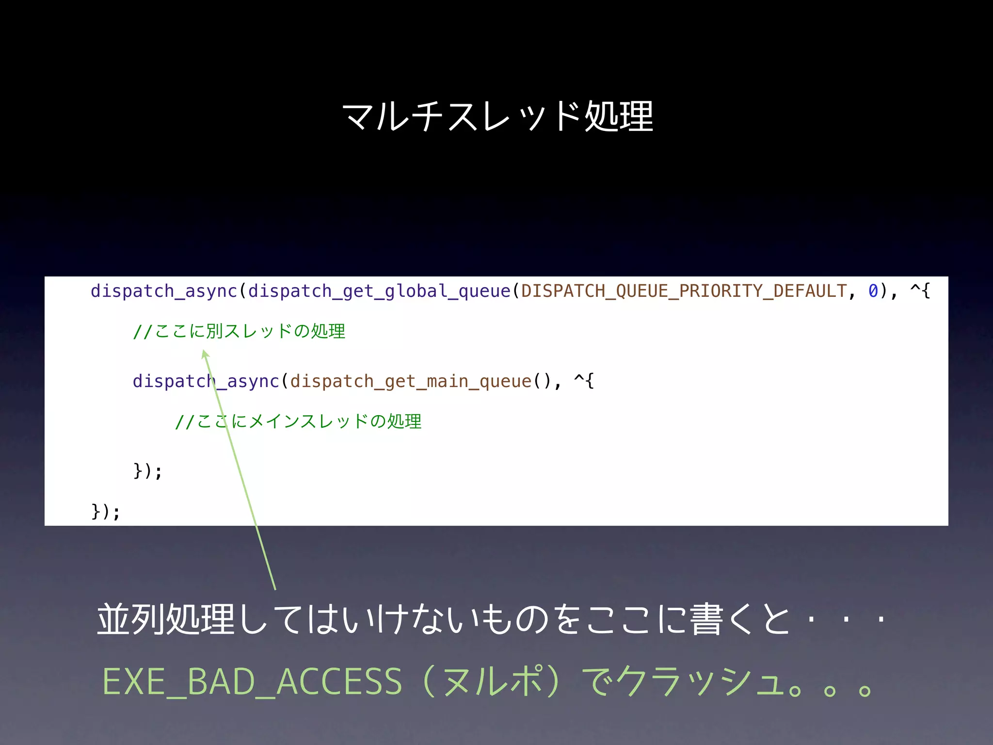 マルチスレッド処理



dispatch_async(dispatch_get_global_queue(DISPATCH_QUEUE_PRIORITY_DEFAULT, 0), ^{

      //ここに別スレッドの処理

      dispatch_async(dispatch_get_main_queue(), ^{

            //ここにメインスレッドの処理

      });

});




並列処理してはいけないものをここに書くと・・・
 EXE_BAD_ACCESS（ヌルポ）でクラッシュ。。。
 