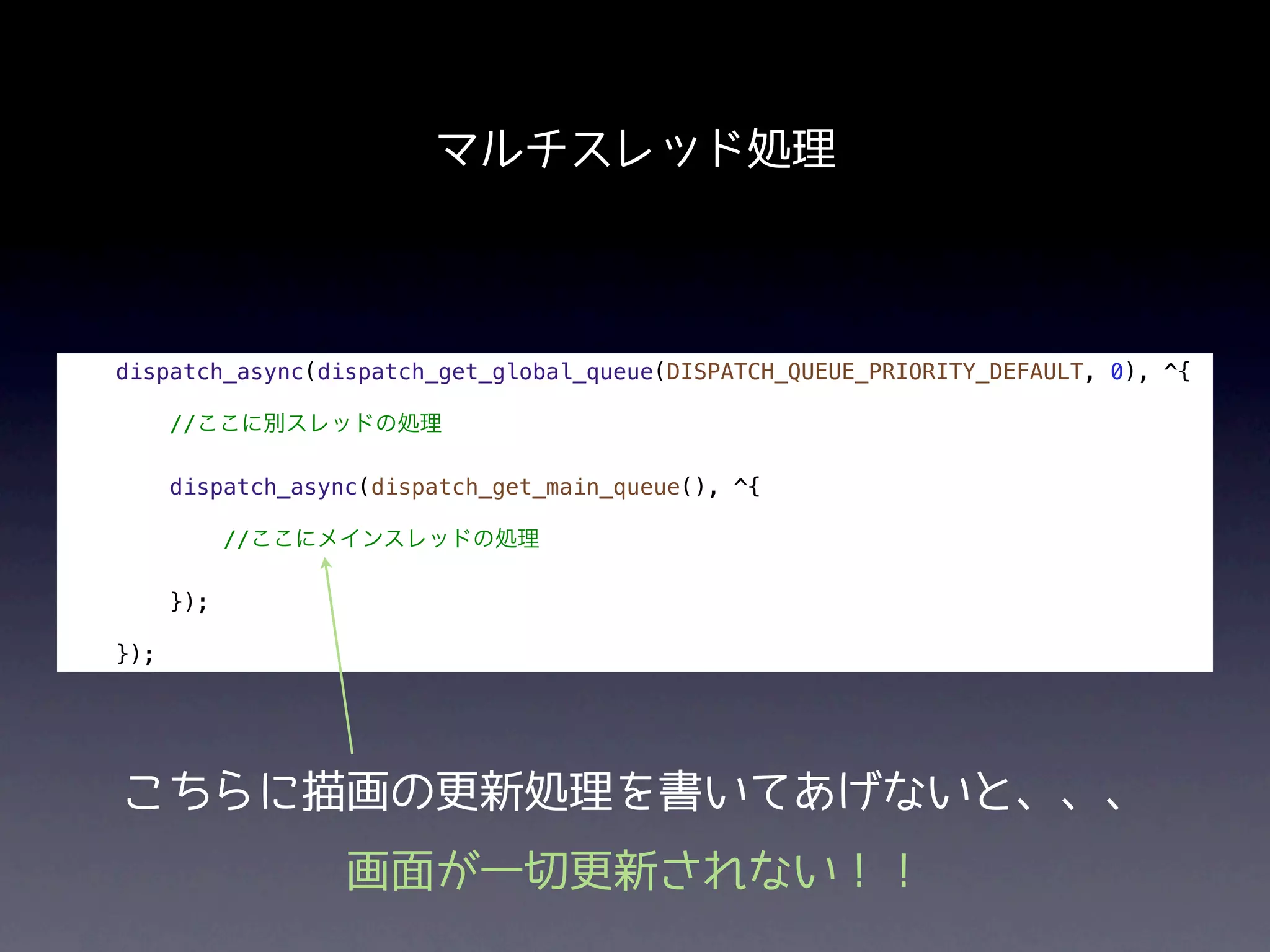 マルチスレッド処理



dispatch_async(dispatch_get_global_queue(DISPATCH_QUEUE_PRIORITY_DEFAULT, 0), ^{

      //ここに別スレッドの処理

      dispatch_async(dispatch_get_main_queue(), ^{

            //ここにメインスレッドの処理

      });

});




こちらに描画の更新処理を書いてあげないと、、、
                   画面が一切更新されない！！
 
