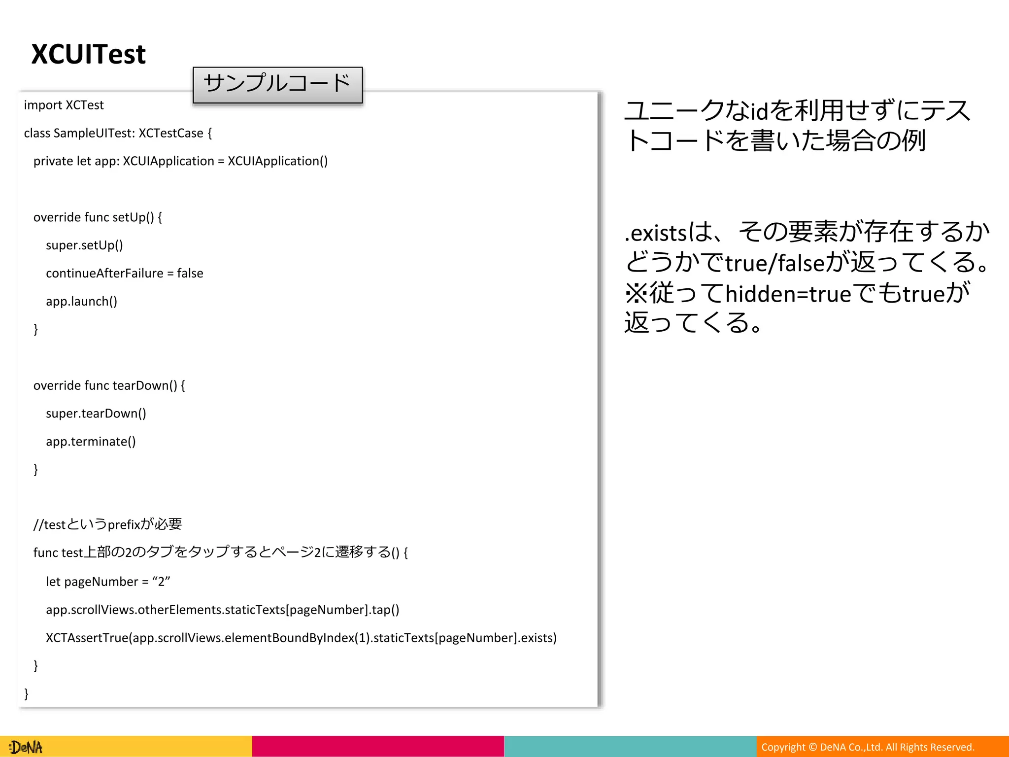 Copyright © DeNA Co.,Ltd. All Rights Reserved.
XCUITest
import XCTest
class SampleUITest: XCTestCase {
private let app: XCUIApplication = XCUIApplication()
override func setUp() {
super.setUp()
continueAfterFailure = false
app.launch()
}
override func tearDown() {
super.tearDown()
app.terminate()
}
//testというprefixが必要
func test上部の2のタブをタップするとページ2に遷移する() {
let pageNumber = “2”
app.scrollViews.otherElements.staticTexts[pageNumber].tap()
XCTAssertTrue(app.scrollViews.elementBoundByIndex(1).staticTexts[pageNumber].exists)
}
}
サンプルコード
ユニークなidを利用せずにテス
トコードを書いた場合の例
.existsは、その要素が存在するか
どうかでtrue/falseが返ってくる。
※従ってhidden=trueでもtrueが
返ってくる。
 