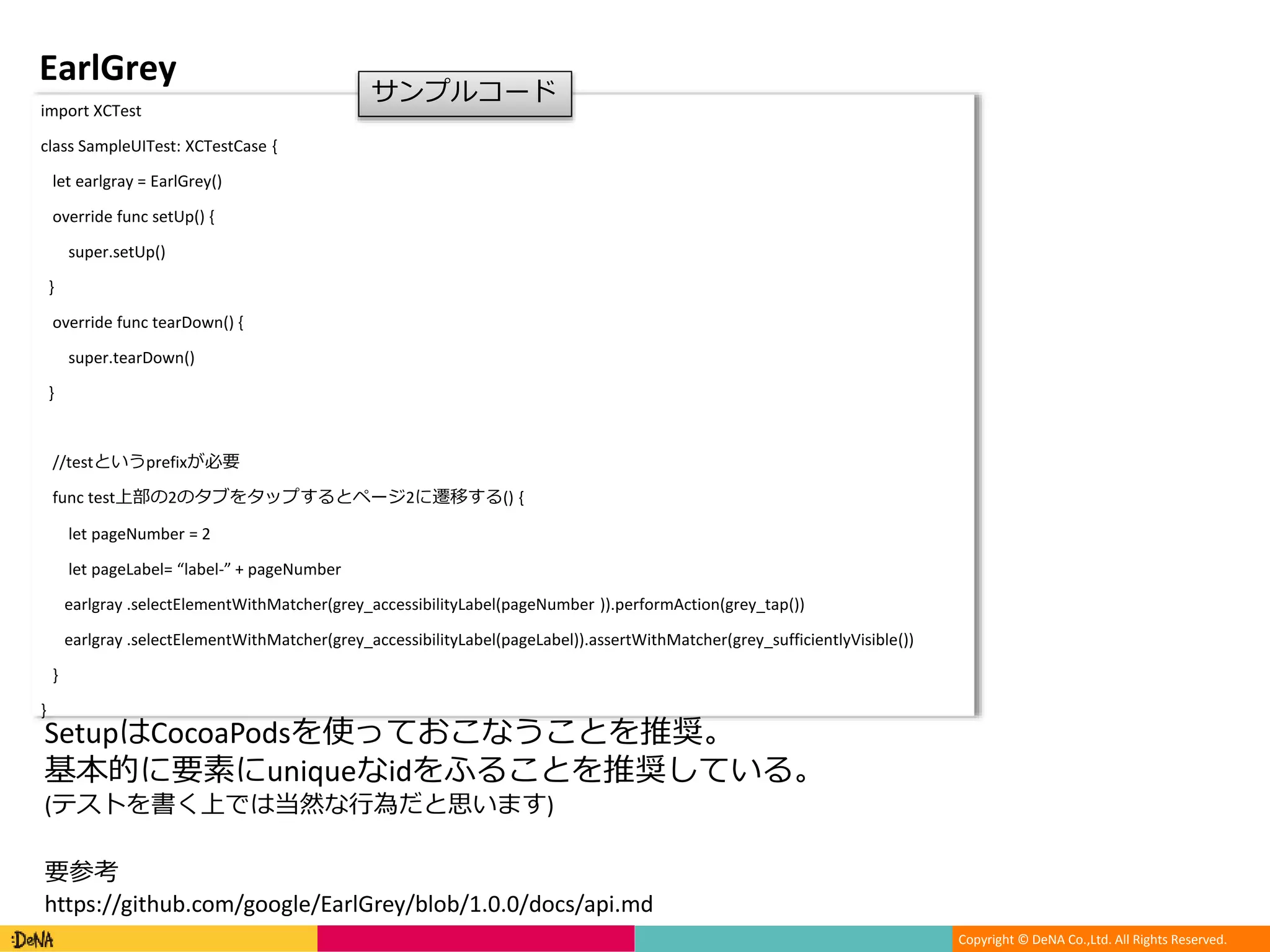 Copyright © DeNA Co.,Ltd. All Rights Reserved.
EarlGrey
import XCTest
class SampleUITest: XCTestCase {
let earlgray = EarlGrey()
override func setUp() {
super.setUp()
}
override func tearDown() {
super.tearDown()
}
//testというprefixが必要
func test上部の2のタブをタップするとページ2に遷移する() {
let pageNumber = 2
let pageLabel= “label-” + pageNumber
earlgray .selectElementWithMatcher(grey_accessibilityLabel(pageNumber )).performAction(grey_tap())
earlgray .selectElementWithMatcher(grey_accessibilityLabel(pageLabel)).assertWithMatcher(grey_sufficientlyVisible())
}
}
サンプルコード
SetupはCocoaPodsを使っておこなうことを推奨。
基本的に要素にuniqueなidをふることを推奨している。
(テストを書く上では当然な行為だと思います)
要参考
https://github.com/google/EarlGrey/blob/1.0.0/docs/api.md
 