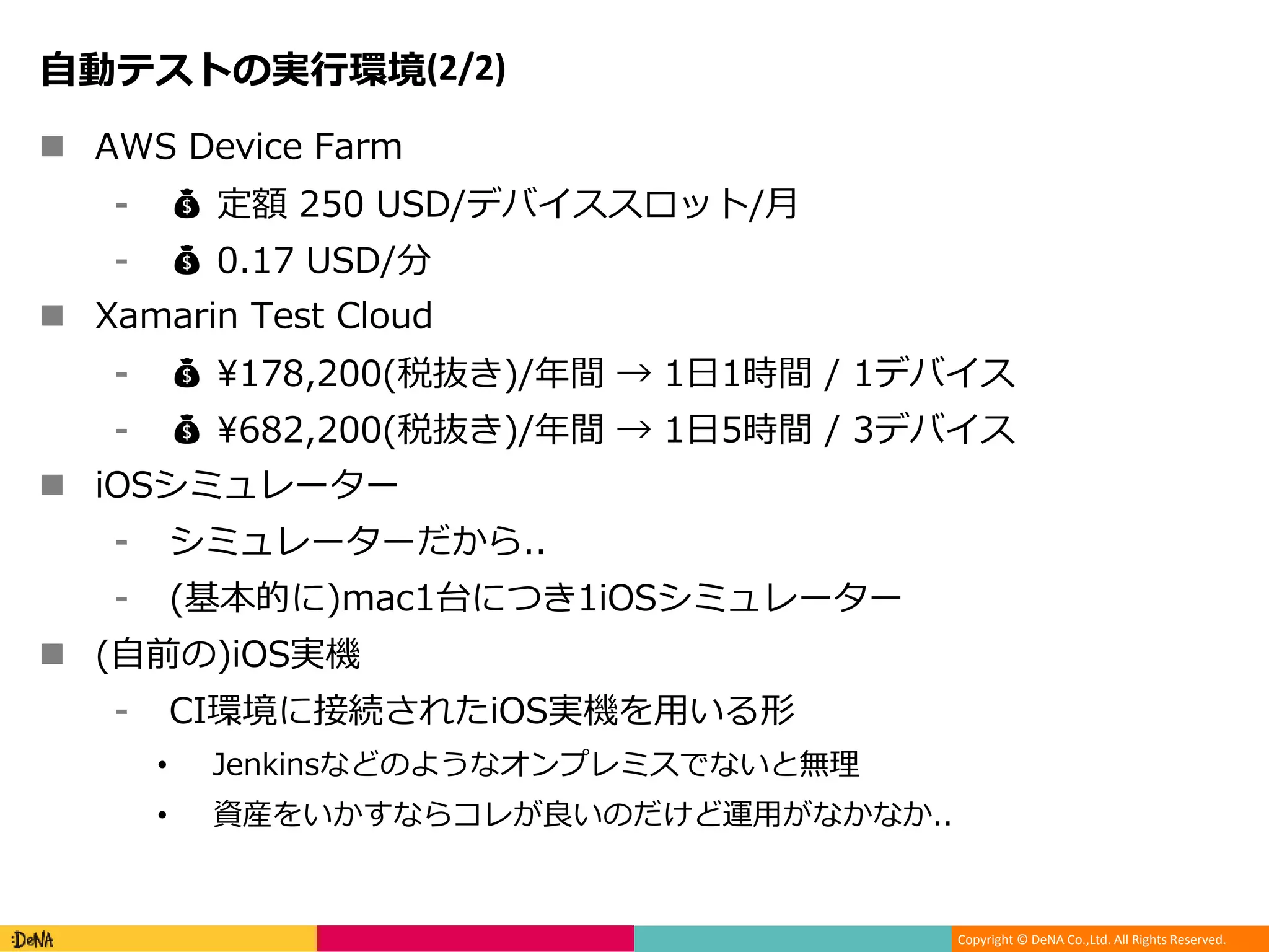 Copyright © DeNA Co.,Ltd. All Rights Reserved.
自動テストの実行環境(2/2)
 AWS Device Farm
⁃ 💰 定額 250 USD/デバイススロット/月
⁃ 💰 0.17 USD/分
 Xamarin Test Cloud
⁃ 💰 ¥178,200(税抜き)/年間 → 1日1時間 / 1デバイス
⁃ 💰 ¥682,200(税抜き)/年間 → 1日5時間 / 3デバイス
 iOSシミュレーター
⁃ シミュレーターだから..
⁃ (基本的に)mac1台につき1iOSシミュレーター
 (自前の)iOS実機
⁃ CI環境に接続されたiOS実機を用いる形
• Jenkinsなどのようなオンプレミスでないと無理
• 資産をいかすならコレが良いのだけど運用がなかなか..
 