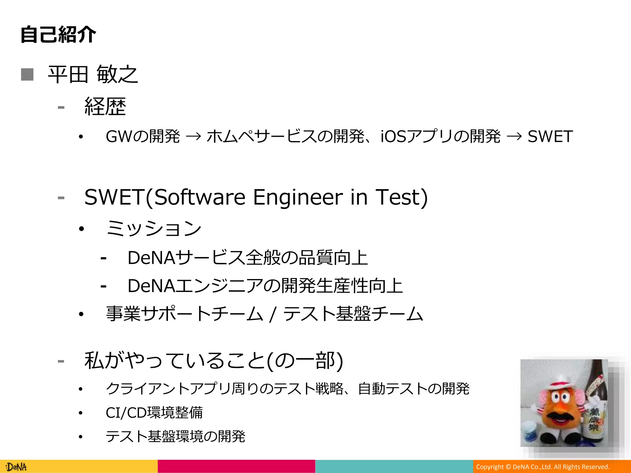 Copyright © DeNA Co.,Ltd. All Rights Reserved.
自己紹介
 平田 敏之
⁃ 経歴
• GWの開発 → ホムペサービスの開発、iOSアプリの開発 → SWET
⁃ SWET(Software Engineer in Test)
• ミッション
⁃ DeNAサービス全般の品質向上
⁃ DeNAエンジニアの開発生産性向上
• 事業サポートチーム / テスト基盤チーム
⁃ 私がやっていること(の一部)
• クライアントアプリ周りのテスト戦略、自動テストの開発
• CI/CD環境整備
• テスト基盤環境の開発
 
