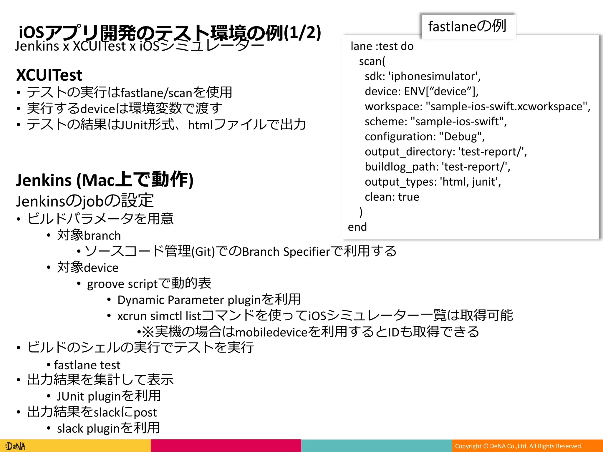 Copyright © DeNA Co.,Ltd. All Rights Reserved.
iOSアプリ開発のテスト環境の例(1/2)
lane :test do
scan(
sdk: 'iphonesimulator',
device: ENV[“device”],
workspace: "sample-ios-swift.xcworkspace",
scheme: "sample-ios-swift",
configuration: "Debug",
output_directory: 'test-report/',
buildlog_path: 'test-report/',
output_types: 'html, junit',
clean: true
)
end
Jenkins x XCUITest x iOSシミュレーター
XCUITest
• テストの実行はfastlane/scanを使用
• 実行するdeviceは環境変数で渡す
• テストの結果はJUnit形式、htmlファイルで出力
Jenkins (Mac上で動作)
Jenkinsのjobの設定
• ビルドパラメータを用意
• 対象branch
• ソースコード管理(Git)でのBranch Specifierで利用する
• 対象device
• groove scriptで動的表
• Dynamic Parameter pluginを利用
• xcrun simctl listコマンドを使ってiOSシミュレーター一覧は取得可能
•※実機の場合はmobiledeviceを利用するとIDも取得できる
• ビルドのシェルの実行でテストを実行
• fastlane test
• 出力結果を集計して表示
• JUnit pluginを利用
• 出力結果をslackにpost
• slack pluginを利用
fastlaneの例
 