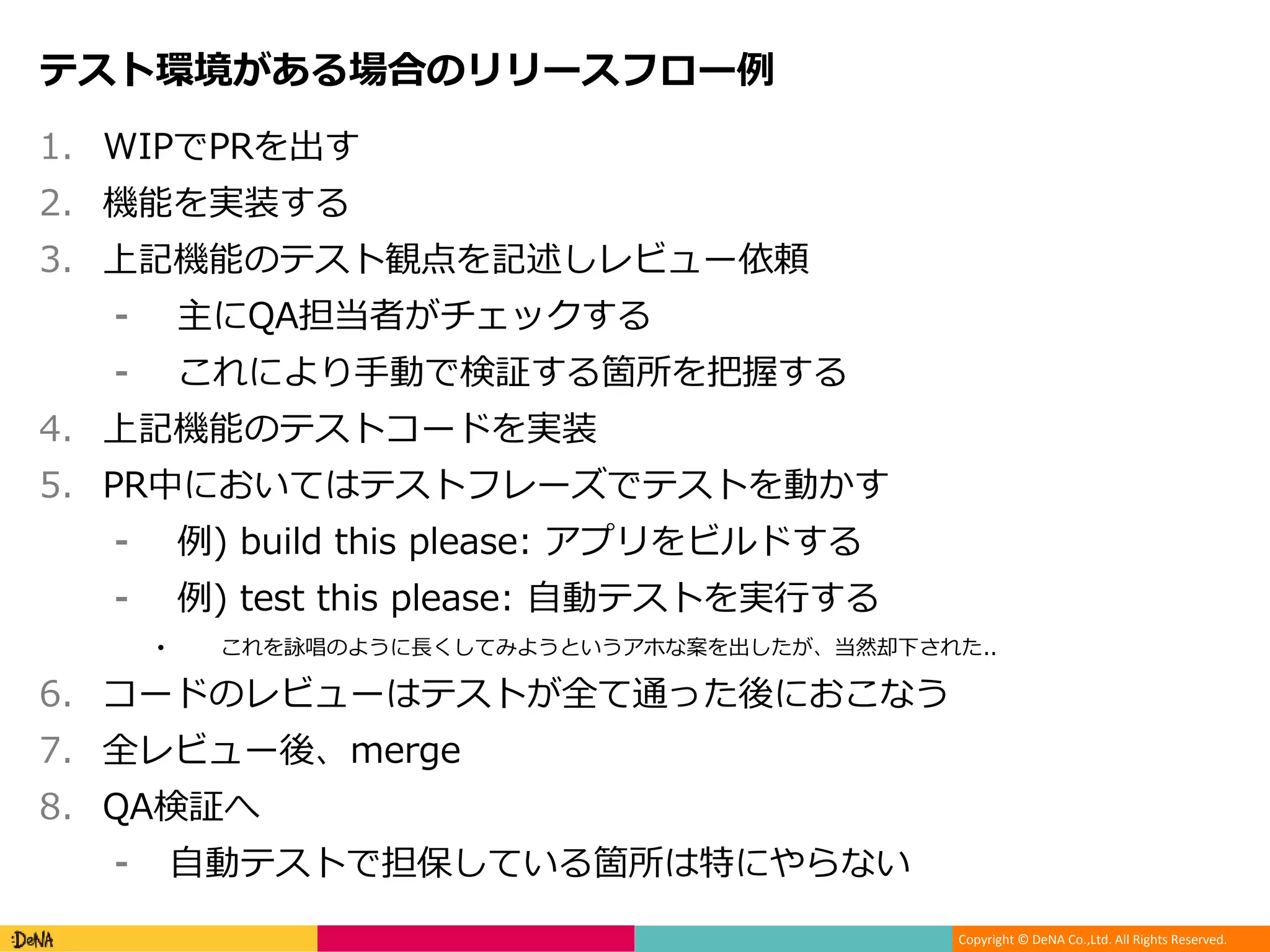 Copyright © DeNA Co.,Ltd. All Rights Reserved.
テスト環境がある場合のリリースフロー例
1. WIPでPRを出す
2. 機能を実装する
3. 上記機能のテスト観点を記述しレビュー依頼
⁃ 主にQA担当者がチェックする
⁃ これにより手動で検証する箇所を把握する
4. 上記機能のテストコードを実装
5. PR中においてはテストフレーズでテストを動かす
⁃ 例) build this please: アプリをビルドする
⁃ 例) test this please: 自動テストを実行する
• これを詠唱のように長くしてみようというアホな案を出したが、当然却下された..
6. コードのレビューはテストが全て通った後におこなう
7. 全レビュー後、merge
8. QA検証へ
⁃ 自動テストで担保している箇所は特にやらない
 