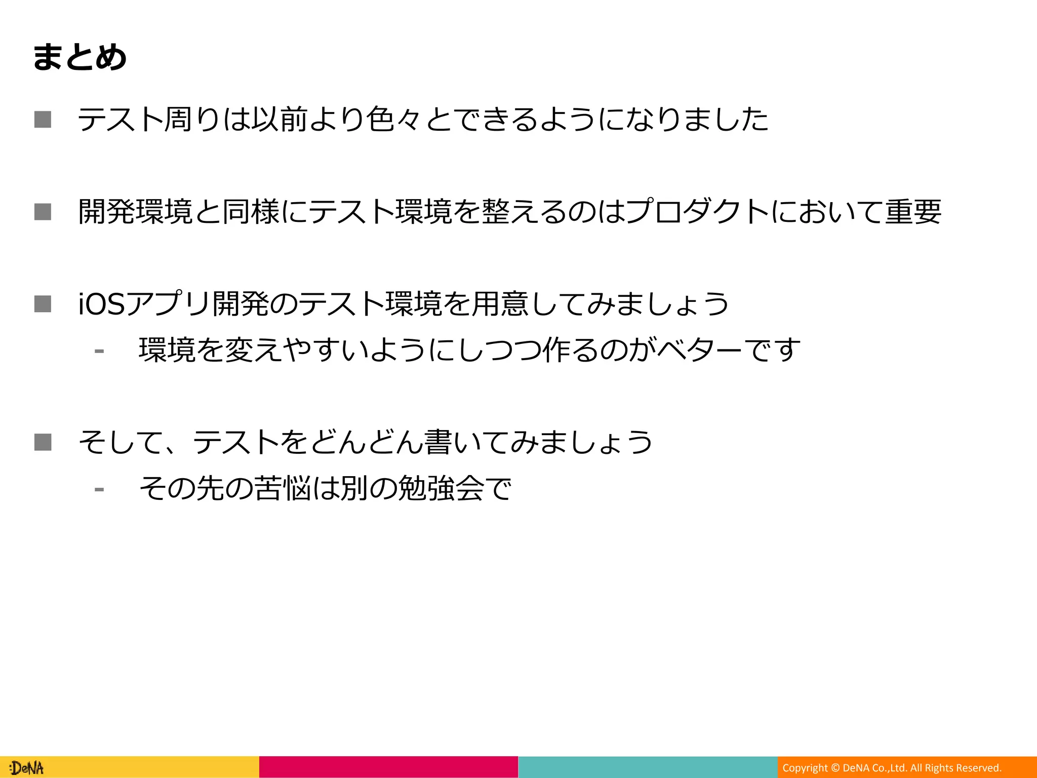 Copyright © DeNA Co.,Ltd. All Rights Reserved.
まとめ
 テスト周りは以前より色々とできるようになりました
 開発環境と同様にテスト環境を整えるのはプロダクトにおいて重要
 iOSアプリ開発のテスト環境を用意してみましょう
⁃ 環境を変えやすいようにしつつ作るのがベターです
 そして、テストをどんどん書いてみましょう
⁃ その先の苦悩は別の勉強会で
 