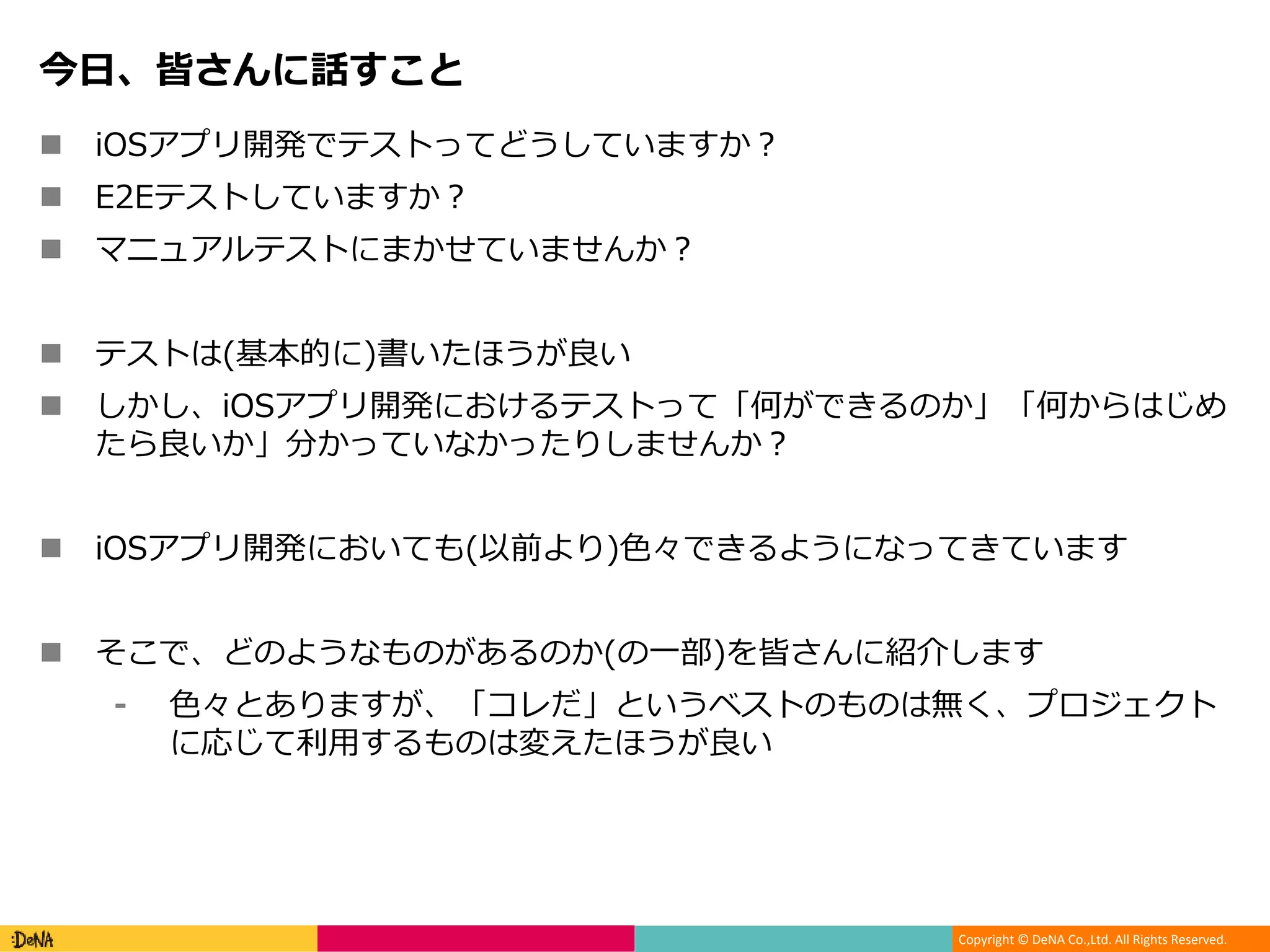 Copyright © DeNA Co.,Ltd. All Rights Reserved.
今日、皆さんに話すこと
 iOSアプリ開発でテストってどうしていますか？
 E2Eテストしていますか？
 マニュアルテストにまかせていませんか？
 テストは(基本的に)書いたほうが良い
 しかし、iOSアプリ開発におけるテストって「何ができるのか」「何からはじめ
たら良いか」分かっていなかったりしませんか？
 iOSアプリ開発においても(以前より)色々できるようになってきています
 そこで、どのようなものがあるのか(の一部)を皆さんに紹介します
⁃ 色々とありますが、「コレだ」というベストのものは無く、プロジェクト
に応じて利用するものは変えたほうが良い
 